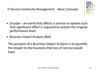 ITIL V3.0 BOOT CAMP (Copyright) 148
IT Service Continuity Management - Basic Concepts
• Disaster - an event that affects a service or system such
that significant effort is required to restore the original
performance level
• Business Impact Analysis (BIA)
The purpose of a Business Impact Analysis is to quantify
the impact to the business that loss of service would
have
 