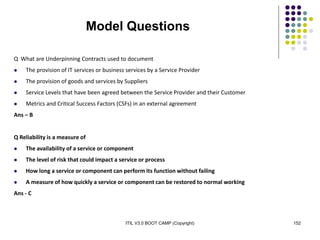 ITIL V3.0 BOOT CAMP (Copyright) 152
Model Questions
Q What are Underpinning Contracts used to document
 The provision of IT services or business services by a Service Provider
 The provision of goods and services by Suppliers
 Service Levels that have been agreed between the Service Provider and their Customer
 Metrics and Critical Success Factors (CSFs) in an external agreement
Ans – B
Q Reliability is a measure of
 The availability of a service or component
 The level of risk that could impact a service or process
 How long a service or component can perform its function without failing
 A measure of how quickly a service or component can be restored to normal working
Ans - C
 