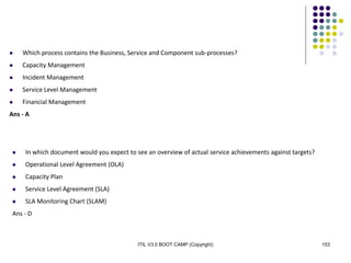 ITIL V3.0 BOOT CAMP (Copyright) 153
 Which process contains the Business, Service and Component sub-processes?
 Capacity Management
 Incident Management
 Service Level Management
 Financial Management
Ans - A
 In which document would you expect to see an overview of actual service achievements against targets?
 Operational Level Agreement (OLA)
 Capacity Plan
 Service Level Agreement (SLA)
 SLA Monitoring Chart (SLAM)
Ans - D
 