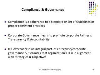 ITIL V3.0 BOOT CAMP (Copyright) 18
Compliance & Governance
 Compliance is a adherence to a Standard or Set of Guidelines or
proper consistent practices
 Corporate Governance means to promote corporate Fairness,
Transparency & Accountability
 IT Governance is an integral part of enterprise/corporate
governance & it ensures that organization’s IT is in alignment
with Strategies & Objectives
 