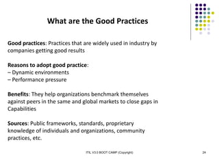 ITIL V3.0 BOOT CAMP (Copyright) 24
What are the Good Practices
Good practices: Practices that are widely used in industry by
companies getting good results
Reasons to adopt good practice:
– Dynamic environments
– Performance pressure
Benefits: They help organizations benchmark themselves
against peers in the same and global markets to close gaps in
Capabilities
Sources: Public frameworks, standards, proprietary
knowledge of individuals and organizations, community
practices, etc.
 