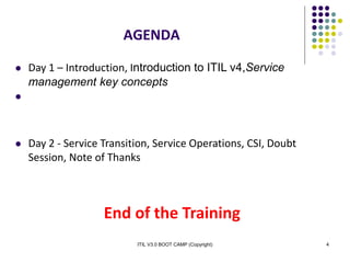 ITIL V3.0 BOOT CAMP (Copyright) 4
 Day 1 – Introduction, Introduction to ITIL v4,Service
management key concepts

 Day 2 - Service Transition, Service Operations, CSI, Doubt
Session, Note of Thanks
End of the Training
AGENDA
 