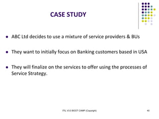 ITIL V3.0 BOOT CAMP (Copyright) 40
CASE STUDY
 ABC Ltd decides to use a mixture of service providers & BUs
 They want to initially focus on Banking customers based in USA
 They will finalize on the services to offer using the processes of
Service Strategy.
 