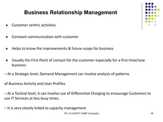 ITIL V3.0 BOOT CAMP (Copyright) 48
– At a Strategic level, Demand Management can involve analysis of patterns
of Business Activity and User Profiles.
– At a Tactical level, it can involve use of Differential Charging to encourage Customers to
use IT Services at less busy times.
– It is very closely linked to capacity management
 Customer centric activities
 Constant communication with customer
 Helps to know the improvements & future scope for business
 Usually the First Point of contact for the customer especially for a first time/new
business
Business Relationship Management
 