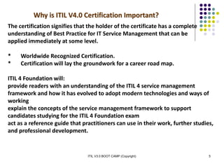 ITIL V3.0 BOOT CAMP (Copyright) 5
Why is ITIL V4.0 Certification Important?
The certification signifies that the holder of the certificate has a complete
understanding of Best Practice for IT Service Management that can be
applied immediately at some level.
* Worldwide Recognized Certification.
* Certification will lay the groundwork for a career road map.
ITIL 4 Foundation will:
provide readers with an understanding of the ITIL 4 service management
framework and how it has evolved to adopt modern technologies and ways of
working
explain the concepts of the service management framework to support
candidates studying for the ITIL 4 Foundation exam
act as a reference guide that practitioners can use in their work, further studies,
and professional development.
 