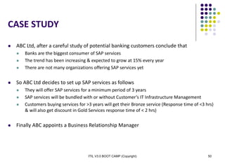 ITIL V3.0 BOOT CAMP (Copyright) 50
CASE STUDY
 ABC Ltd, after a careful study of potential banking customers conclude that
 Banks are the biggest consumer of SAP services
 The trend has been increasing & expected to grow at 15% every year
 There are not many organizations offering SAP services yet
 So ABC Ltd decides to set up SAP services as follows
 They will offer SAP services for a minimum period of 3 years
 SAP services will be bundled with or without Customer’s IT Infrastructure Management
 Customers buying services for >3 years will get their Bronze service (Response time of <3 hrs)
& will also get discount in Gold Services response time of < 2 hrs)
 Finally ABC appoints a Business Relationship Manager
 