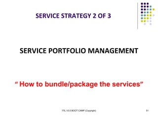 ITIL V3.0 BOOT CAMP (Copyright) 51
SERVICE STRATEGY 2 OF 3
SERVICE PORTFOLIO MANAGEMENT
“ How to bundle/package the services”
 