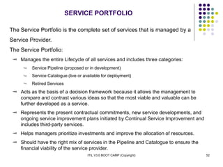ITIL V3.0 BOOT CAMP (Copyright) 52
SERVICE PORTFOLIO
The Service Portfolio is the complete set of services that is managed by a
Service Provider.
The Service Portfolio:
 Manages the entire Lifecycle of all services and includes three categories:
 Service Pipeline (proposed or in development)
 Service Catalogue (live or available for deployment)
 Retired Services
 Acts as the basis of a decision framework because it allows the management to
compare and contrast various ideas so that the most viable and valuable can be
further developed as a service.
 Represents the present contractual commitments, new service developments, and
ongoing service improvement plans initiated by Continual Service Improvement and
includes third-party services.
 Helps managers prioritize investments and improve the allocation of resources.
 Should have the right mix of services in the Pipeline and Catalogue to ensure the
financial viability of the service provider.
 
