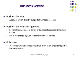 ITIL V3.0 BOOT CAMP (Copyright) 58
Business Service
 Business Service
 A service which directly supports business processes
 Business Service Management
 Service Management in terms of Business Processes & Business
values
 More weightage is given to more important service
 IT Service
 A service which Business does NOT think as an important part of
business process
 