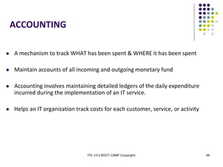 ITIL V3.0 BOOT CAMP (Copyright) 68
ACCOUNTING
 A mechanism to track WHAT has been spent & WHERE it has been spent
 Maintain accounts of all incoming and outgoing monetary fund
 Accounting involves maintaining detailed ledgers of the daily expenditure
incurred during the implementation of an IT service.
 Helps an IT organization track costs for each customer, service, or activity
 