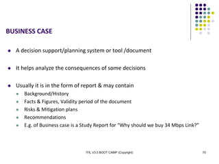 ITIL V3.0 BOOT CAMP (Copyright) 70
BUSINESS CASE
 A decision support/planning system or tool /document
 It helps analyze the consequences of some decisions
 Usually it is in the form of report & may contain
 Background/History
 Facts & Figures, Validity period of the document
 Risks & Mitigation plans
 Recommendations
 E.g. of Business case is a Study Report for “Why should we buy 34 Mbps Link?”
 