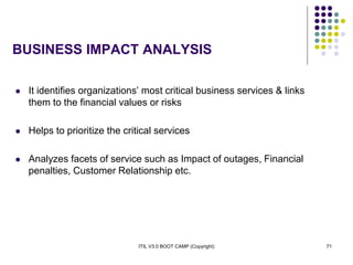 ITIL V3.0 BOOT CAMP (Copyright) 71
BUSINESS IMPACT ANALYSIS
 It identifies organizations’ most critical business services & links
them to the financial values or risks
 Helps to prioritize the critical services
 Analyzes facets of service such as Impact of outages, Financial
penalties, Customer Relationship etc.
 
