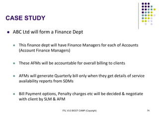 ITIL V3.0 BOOT CAMP (Copyright) 74
CASE STUDY
 ABC Ltd will form a Finance Dept
 This finance dept will have Finance Managers for each of Accounts
(Account Finance Managers)
 These AFMs will be accountable for overall billing to clients
 AFMs will generate Quarterly bill only when they get details of service
availability reports from SDMs
 Bill Payment options, Penalty charges etc will be decided & negotiate
with client by SLM & AFM
 