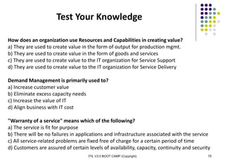 ITIL V3.0 BOOT CAMP (Copyright) 75
How does an organization use Resources and Capabilities in creating value?
a) They are used to create value in the form of output for production mgmt.
b) They are used to create value in the form of goods and services
c) They are used to create value to the IT organization for Service Support
d) They are used to create value to the IT organization for Service Delivery
Demand Management is primarily used to?
a) Increase customer value
b) Eliminate excess capacity needs
c) Increase the value of IT
d) Align business with IT cost
"Warranty of a service" means which of the following?
a) The service is fit for purpose
b) There will be no failures in applications and infrastructure associated with the service
c) All service-related problems are fixed free of charge for a certain period of time
d) Customers are assured of certain levels of availability, capacity, continuity and security
Test Your Knowledge
 