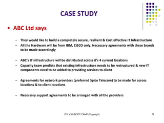 ITIL V3.0 BOOT CAMP (Copyright) 79
CASE STUDY
• ABC Ltd says
– They would like to build a completely secure, resilient & Cost effective IT Infrastructure
– All the Hardware will be from IBM, CISCO only. Necessary agreements with these brands
to be made accordingly
– ABC’s IT Infrastructure will be distributed across it’s 4 current locations
– Capacity team predicts that existing infrastructure needs to be restructured & new IT
components need to be added to providing services to client
– Agreements for network providers (preferred Spice Telecom) to be made for across
locations & to client locations
– Necessary support agreements to be arranged with all the providers
 