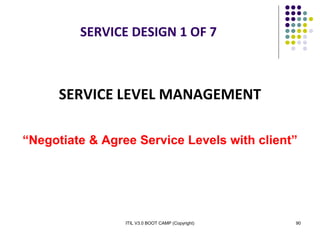 ITIL V3.0 BOOT CAMP (Copyright) 90
SERVICE DESIGN 1 OF 7
SERVICE LEVEL MANAGEMENT
“Negotiate & Agree Service Levels with client”
 