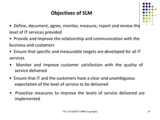 ITIL V3.0 BOOT CAMP (Copyright) 91
Objectives of SLM
• Define, document, agree, monitor, measure, report and review the
level of IT services provided
• Provide and improve the relationship and communication with the
business and customers
• Ensure that specific and measurable targets are developed for all IT
services
• Monitor and improve customer satisfaction with the quality of
service delivered
• Ensure that IT and the customers have a clear and unambiguous
expectation of the level of service to be delivered
• Proactive measures to improve the levels of service delivered are
implemented
 