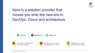 33 Queen St, London EC4R
1AP, United Kingdom
blog.kloia.com @kloia_com
AND Binası 10-12, 34752
Kozyatagi/Istanbul, Turkey
kloia.com
kloia is a solution provider that
moves you onto the new-era in
DevOps, Cloud and architecture.
Kabelweg 57 1014 BA,
Amsterdam/Netherlands
 