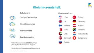 Kloia in-a-nutshell:
Solutions in
DevOps/DevSecOps
Cloud/Kubernetes
Microservices
Test Automation
Within four nominated AWS Partners
globally for Modernization Projects
Several ongoing modernization projects
Customers from:
USA
UK Germany
Finland Austria
Turkey
Malta Tanzania
UAE Netherlands
Switzerland
Denmark
Russia
 