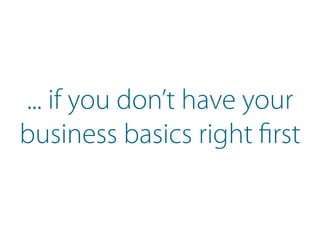 ... if you don’t have your
business basics right first
 