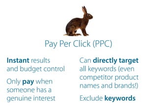 Instant results
and budget control
Only pay when
someone has a
genuine interest
Can directly target
all keywords (even
competitor product
names and brands!)
Exclude keywords
Pay Per Click (PPC)
 