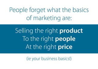 People forget what the basics
of marketing are:
Selling the right product
To the right people
At the right price
(ie your business basics!)
 