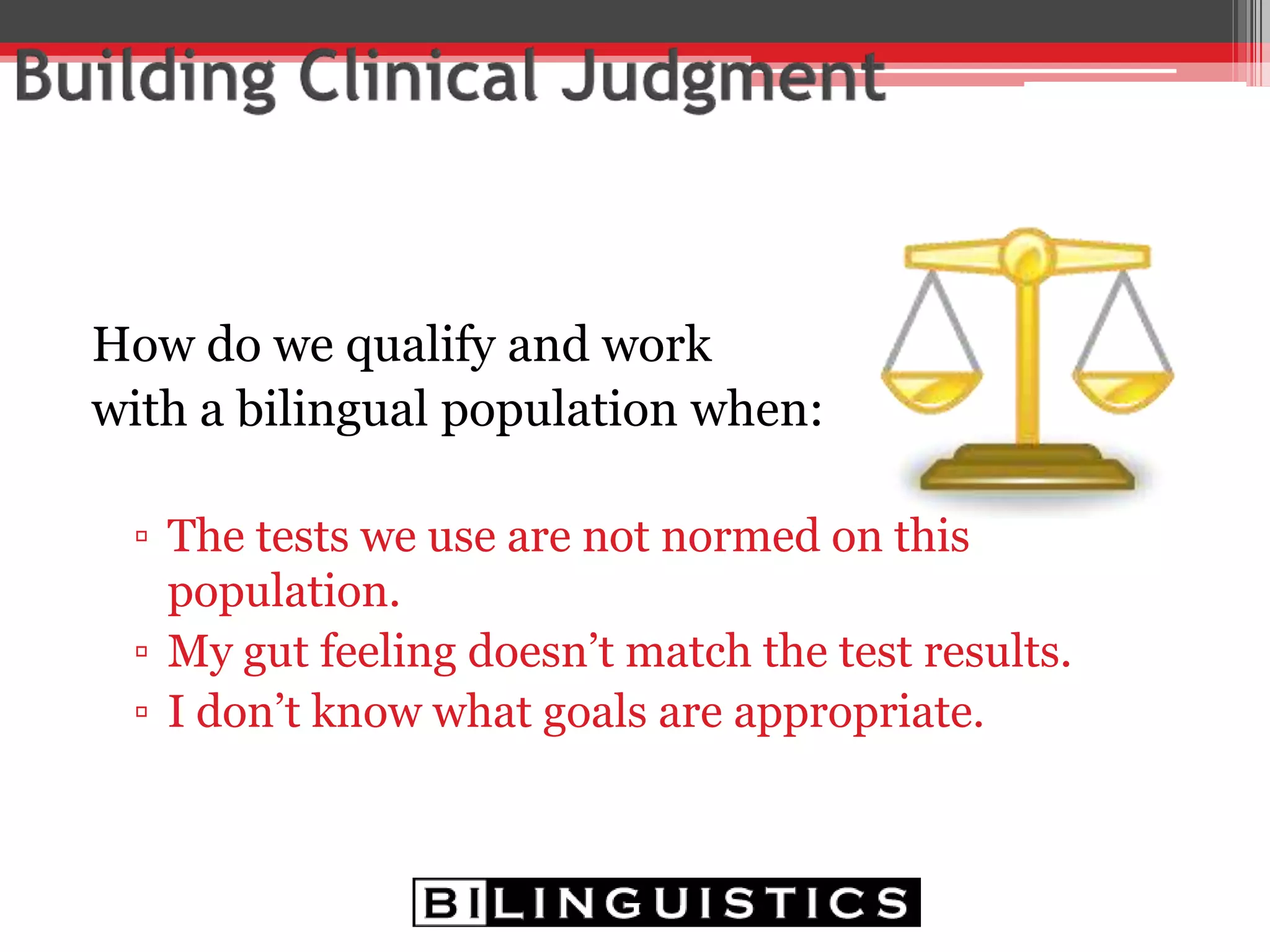 How do we qualify and work
with a bilingual population when:
▫ The tests we use are not normed on this
population.
▫ My gut feeling doesn’t match the test results.
▫ I don’t know what goals are appropriate.
 