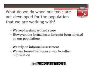• We need a standardized score
• However, the formal tests have not been normed
on our populations
• We rely on informal assessment
• We use formal testing as a way to gather
information
 