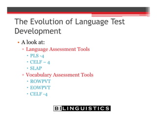 The Evolution of Language Test
Development
• A look at:
▫ Language Assessment Tools
 PLS -4
 CELF – 4
 SLAP
▫ Vocabulary Assessment Tools
 ROWPVT
 EOWPVT
 CELF -4
 