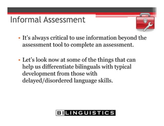 • It’s always critical to use information beyond the
assessment tool to complete an assessment.
• Let’s look now at some of the things that can
help us differentiate bilinguals with typical
development from those with
delayed/disordered language skills.
 