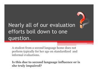A student from a second language home does not
perform typically for her age on standardized and
informal evaluations.
Is this due to second language influence or is
she truly impaired?
 