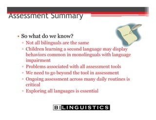 Assessment Summary
• So what do we know?
▫ Not all bilinguals are the same
▫ Children learning a second language may display
behaviors common in monolinguals with language
impairment
▫ Problems associated with all assessment tools
▫ We need to go beyond the tool in assessment
▫ Ongoing assessment across many daily routines is
critical
▫ Exploring all languages is essential
 