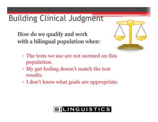 How do we qualify and work
with a bilingual population when:
▫ The tests we use are not normed on this
population.
▫ My gut feeling doesn’t match the test
results.
▫ I don’t know what goals are appropriate.
 