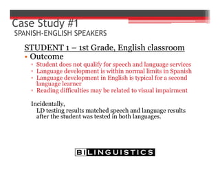 STUDENT 1 – 1st Grade, English classroom
• Outcome
▫ Student does not qualify for speech and language services
▫ Language development is within normal limits in Spanish
▫ Language development in English is typical for a second
language learner
▫ Reading difficulties may be related to visual impairment
Incidentally,
LD testing results matched speech and language results
after the student was tested in both languages.
Case Study #1
SPANISH-ENGLISH SPEAKERS
 