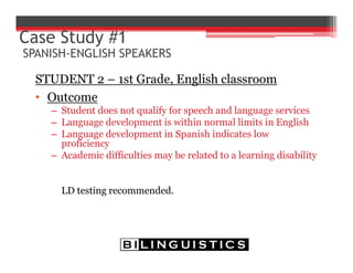 STUDENT 2 – 1st Grade, English classroom
• Outcome
– Student does not qualify for speech and language services
– Language development is within normal limits in English
– Language development in Spanish indicates low
proficiency
– Academic difficulties may be related to a learning disability
LD testing recommended.
Case Study #1
SPANISH-ENGLISH SPEAKERS
 