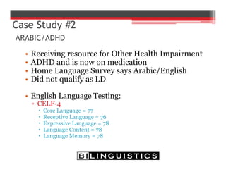 Case Study #2
ARABIC/ADHD
• Receiving resource for Other Health Impairment
• ADHD and is now on medication
• Home Language Survey says Arabic/English
• Did not qualify as LD
• English Language Testing:
▫ CELF-4
 Core Language = 77
 Receptive Language = 76
 Expressive Language = 78
 Language Content = 78
 Language Memory = 78
 