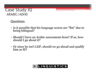 Questions:
• Is it possible that his language scores are "flat" due to
being bilingual?
• Should I have an Arabic assessment done? If so, how
should I go about it?
• Or since he isn't LEP, should we go ahead and qualify
him as SI?
Case Study #2
ARABIC/ADHD
 