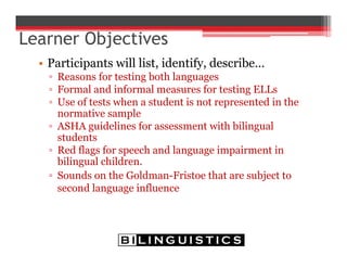 Learner Objectives
• Participants will list, identify, describe…
▫ Reasons for testing both languages
▫ Formal and informal measures for testing ELLs
▫ Use of tests when a student is not represented in the
normative sample
▫ ASHA guidelines for assessment with bilingual
students
▫ Red flags for speech and language impairment in
bilingual children.
▫ Sounds on the Goldman-Fristoe that are subject to
second language influence
 