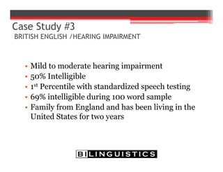 Case Study #3
BRITISH ENGLISH /HEARING IMPAIRMENT
• Mild to moderate hearing impairment
• 50% Intelligible
• 1st Percentile with standardized speech testing
• 69% intelligible during 100 word sample
• Family from England and has been living in the
United States for two years
 