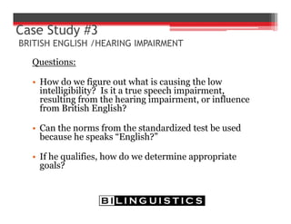 Questions:
• How do we figure out what is causing the low
intelligibility? Is it a true speech impairment,
resulting from the hearing impairment, or influence
from British English?
• Can the norms from the standardized test be used
because he speaks “English?”
• If he qualifies, how do we determine appropriate
goals?
Case Study #3
BRITISH ENGLISH /HEARING IMPAIRMENT
 