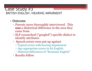 • Outcome
▫ Parents more thoroughly interviewed. This
was a dialectical difference in the area they
came from
▫ SLP researched (“googled”) specific dialect to
identify attributes
▫ Speech errors were put up against
 Typical errors with hearing impairment
 Age-appropriate errors in SA English
 Dialectal differences of “Brummie English”
▫ Results follow
Case Study #3
BRITISH ENGLISH /HEARING IMPAIRMENT
 