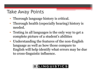 Take Away Points
• Thorough language history is critical.
• Thorough health (especially hearing) history is
needed.
• Testing in all languages is the only way to get a
complete picture of a student’s abilities
• Understanding the features of the non-English
language as well as how those compare to
English will help identify what errors may be due
to cross-linguistic influence.
 