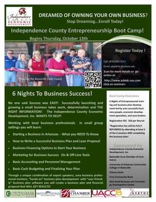 DREAMED OF OWNING YOUR OWN BUSINESS?
                                              Stop Dreaming...Enroll Today!

     Independence County Entrepreneurship Boot Camp!
                 Begins Thursday, October 13th

                                                                                    Register Today !

                                                                          Call: (870) 972‐3517
                                                                          Email: asusbtdc@astate.edu
                                                                          Scan for more details or go
                                                                          online at:
        Photo by the Batesville Daily Guard
                                                                           h p://www.asbtdc‐asu.com
                                                                          click on seminars


     6 Nights To Business Success!                                             Boot Camp Outcomes
                                                                               6 Nights of Entrepreneurial train‐
No one said Success was EASY! Successfully launching and                       ing and business plan develop‐
growing a small business takes work, determina on and THE                      ment led by area successful busi‐
RIGHT INFORMATION! The Independence County Economic                            ness people, economic develop‐
Development, Inc. WANTS TO HELP!                                               ment specialists, and area lenders.
                                                                               Registra on FEE: $50 per Recruit
Working with local business professionals            in small group
                                                                               *Registra on fee will be FULLY
se ngs you will learn:
                                                                               REFUNDED by a ending at least 5
                                                                               of the 6 sessions AND comple ng
   Star ng a Business in Arkansas ‐ What you NEED To Know
                                                                               the business plan!
   How to Write a Successful Business Plan and Loan Proposal
   Business Financing Op ons to Start Your Business
                                                                                  Sponsored by
                                                                               Independence County Economic
                                                                               Development, Inc.
   Marke ng for Business Success On & Oﬀ‐Line Tools                          Batesville Area Chamber of Com‐
                                                                               merce
   Basic Accoun ng and Personnel Management
                                                                               University of Arkansas Community
                                                                               College in Batesville
   Basic Cash Budge ng and Finalizing Your Plan
                                                                               Ci zens Bank
Through a unique combina on of expert speakers, area business profes‐          First Community Bank
sional mentors, “hands‐on” business plan development with “user friend‐
                                                                               ASU Small Business and Technolo‐
ly” business plan so ware you will create a business plan and ﬁnancial
                                                                               gy Development Center
proposal that WILL GET RESULTS!
 
