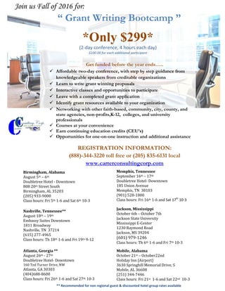 “ Grant Writing Bootcamp ”
*Only $299*
(2-day conference, 4 hours each day)
$100.00 for each additional participant
Get funded before the year ends…..
 Affordable two-day conference, with step by step guidance from
knowledgeable speakers from creditable organizations
 Learn to write grant winning proposals
 Interactive classes and opportunities to participate
 Leave with a completed grant application
 Identify grant resources available to your organization
 Networking with other faith-based, community, city, county, and
state agencies, non-profits,K-12, colleges, and university
professionals
 Courses at your convenience
 Earn continuing education credits (CEU’s)
 Opportunities for one-on-one instruction and additional assistance
REGISTRATION INFORMATION:
(888)-344-3220 toll free or (205) 835-6131 local
www.carterconsultingcorp.com
Join us Fall of 2016 for:
Birmingham, Alabama
August 5th – 6th
Doubletree Hotel - Downtown
808 20th Street South
Birmingham, AL 35203
(205) 933-9000
Class hours: Fri 5th 1-6 and Sat 6th 10-3
Atlanta, Georgia **
August 26th - 27th
Doubletree Hotel- Downtown
160 Ted Turner Drive, NW
Atlanta, GA 30303
(404)688-8600
Class hours: Fri 26th 1-6 and Sat 27th 10-3
Nashville, Tennessee**
August 18th – 19th
Embassy Suites Downtown
1811 Broadway
Nashville, TN 37214
(615) 277-4965
Class hours: Th 18th 1-6 and Fri 19th 9-12
Memphis, Tennessee
September 16th – 17th
Doubletree Hotel- Downtown
185 Union Avenue
Memphis, TN 38103
(901) 528-1800
Class hours: Fri 16th 1-6 and Sat 17th
10-3
Jackson, Mississippi
October 6th – October 7th
Jackson State University
Mississippi E-Center
1230 Raymond Road
Jackson, MS 39204
(601) 979-1246
Class hours: Th 6th 1-6 and Fri 7th 10-3
Mobile, Alabama
October 21st – October22nd
Holiday Inn (Airport)
3630 Springhill Memorial Drive, S
Mobile, AL 36608
(251) 344-7446
Class hours: Fri 21st 1-6 and Sat 22nd 10-3
** Recommended for non regional guest & discounted hotel group rates available
 
