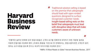 Traditional solution selling is based
on the premise that salespeople
should lead with open-ended
questions designed to surface
recognized customer needs.
Insight-based selling rests on the
belief that salespeople must lead
with disruptive ideas that will make
customers aware of unknown
needs.
“
“
“전통적인 솔루션 판매에 있어 영업사원들은 고객의 요구를 정확하게 파악하기 위한 개방형 질문을
어떻게 만들지를 리딩해야 했다. (미래의) 통찰을 기반으로 한 판매에서는, 영업사원이라면 고객조차 알지
못하는 요구사항을 알도록 만드는 파괴적 아이디어를 리딩해야 한다."
"HBR's 10 Must Reads on Sales" Harvard Business Review , 2017
 