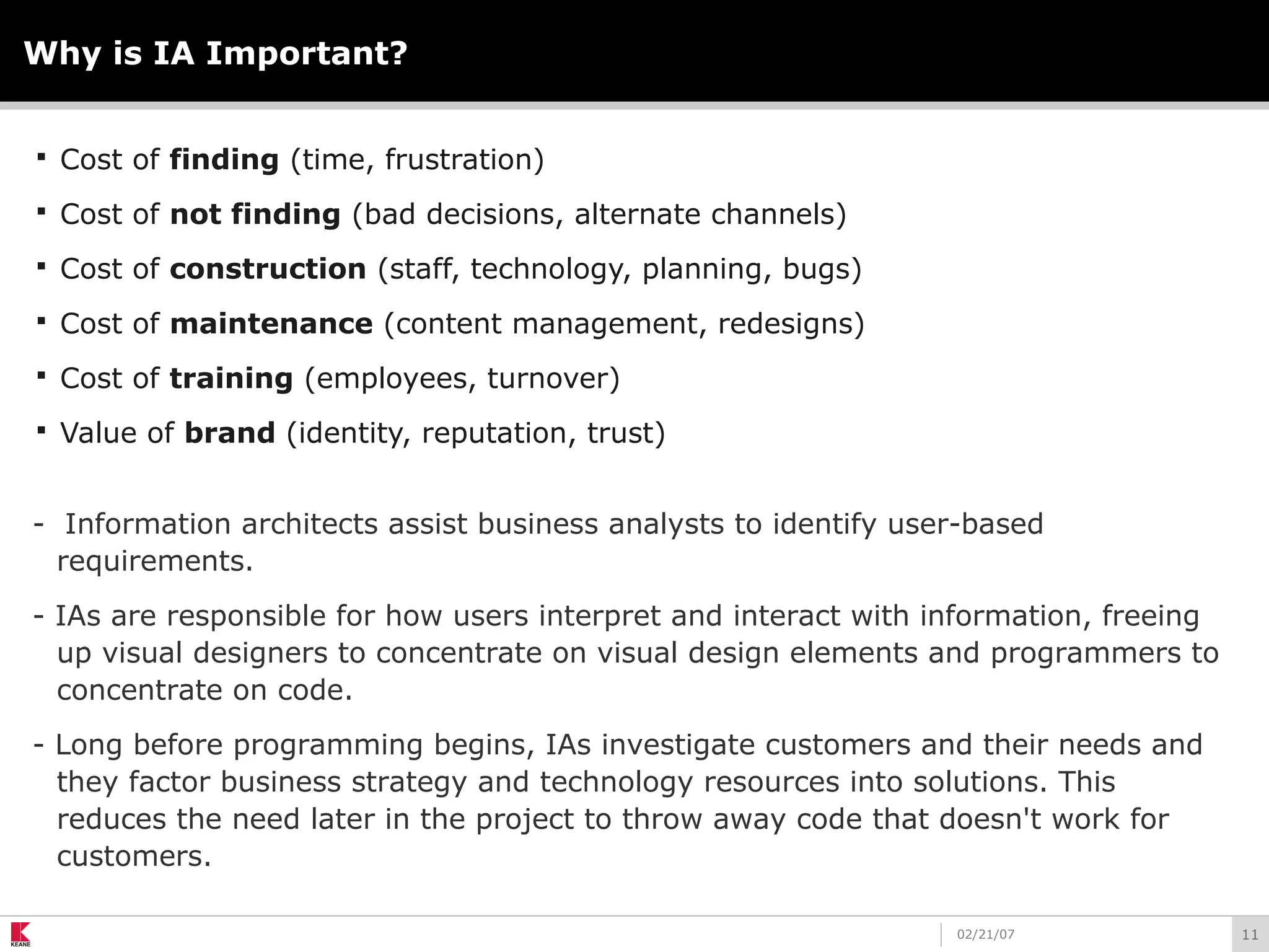 1102/21/07
Why is IA Important?
 Cost of finding (time, frustration)
 Cost of not finding (bad decisions, alternate channels)
 Cost of construction (staff, technology, planning, bugs)
 Cost of maintenance (content management, redesigns)
 Cost of training (employees, turnover)
 Value of brand (identity, reputation, trust)
- Information architects assist business analysts to identify user-based
requirements.
- IAs are responsible for how users interpret and interact with information, freeing
up visual designers to concentrate on visual design elements and programmers to
concentrate on code.
- Long before programming begins, IAs investigate customers and their needs and
they factor business strategy and technology resources into solutions. This
reduces the need later in the project to throw away code that doesn't work for
customers.
 