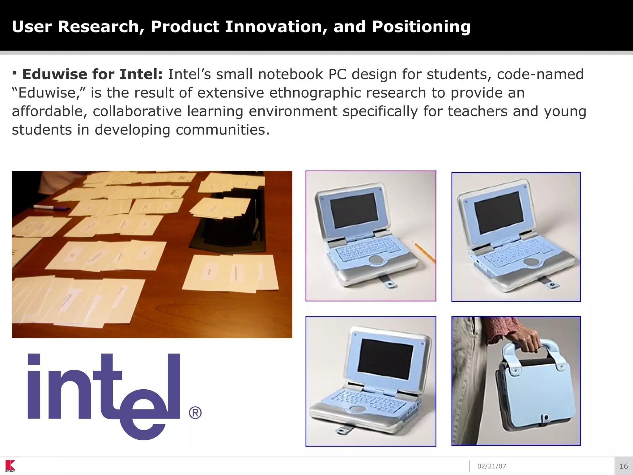 1602/21/07
User Research, Product Innovation, and Positioning
 Eduwise for Intel: Intel’s small notebook PC design for students, code-named
“Eduwise,” is the result of extensive ethnographic research to provide an
affordable, collaborative learning environment specifically for teachers and young
students in developing communities.
 
