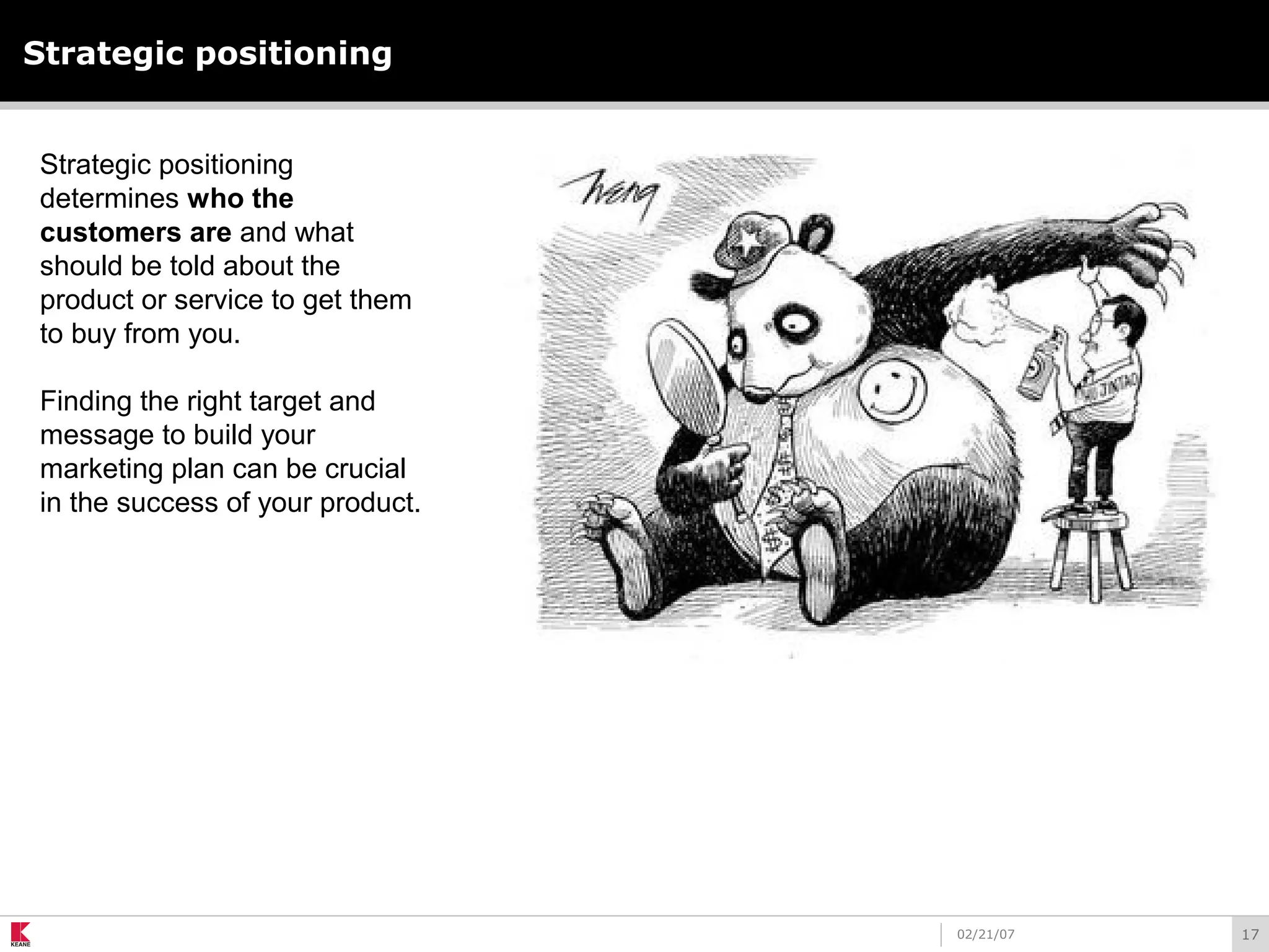 1702/21/07
Strategic positioning
Strategic positioning
determines who the
customers are and what
should be told about the
product or service to get them
to buy from you.
Finding the right target and
message to build your
marketing plan can be crucial
in the success of your product.
 