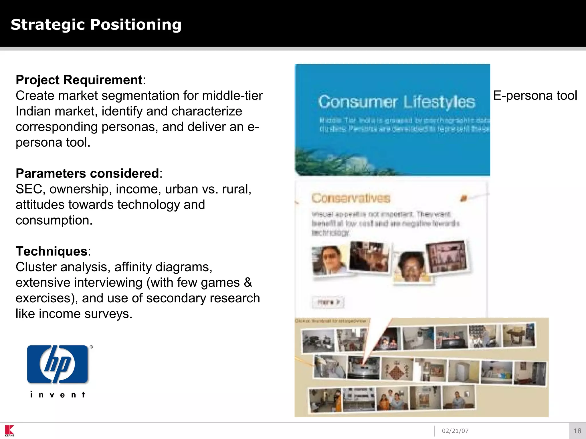 1802/21/07
Strategic Positioning
Project Requirement:
Create market segmentation for middle-tier
Indian market, identify and characterize
corresponding personas, and deliver an e-
persona tool.
Parameters considered:
SEC, ownership, income, urban vs. rural,
attitudes towards technology and
consumption.
Techniques:
Cluster analysis, affinity diagrams,
extensive interviewing (with few games &
exercises), and use of secondary research
like income surveys.
E-persona tool
 