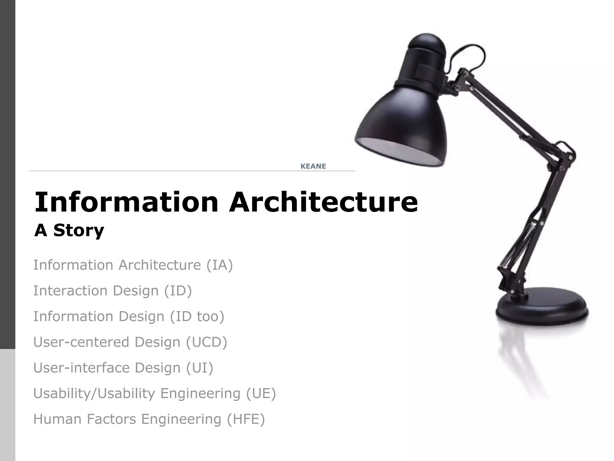 KEANE
Information Architecture
A Story
Information Architecture (IA)
Interaction Design (ID)
Information Design (ID too)
User-centered Design (UCD)
User-interface Design (UI)
Usability/Usability Engineering (UE)
Human Factors Engineering (HFE)
 